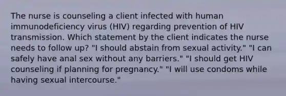 The nurse is counseling a client infected with human immunodeficiency virus (HIV) regarding prevention of HIV transmission. Which statement by the client indicates the nurse needs to follow up? "I should abstain from sexual activity." "I can safely have anal sex without any barriers." "I should get HIV counseling if planning for pregnancy." "I will use condoms while having sexual intercourse."