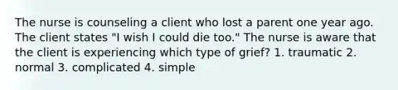 The nurse is counseling a client who lost a parent one year ago. The client states "I wish I could die too." The nurse is aware that the client is experiencing which type of grief? 1. traumatic 2. normal 3. complicated 4. simple