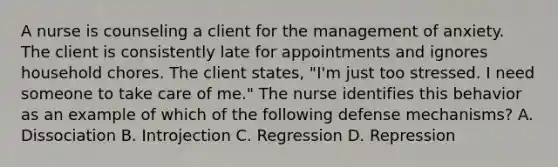 A nurse is counseling a client for the management of anxiety. The client is consistently late for appointments and ignores household chores. The client states, "I'm just too stressed. I need someone to take care of me." The nurse identifies this behavior as an example of which of the following defense mechanisms? A. Dissociation B. Introjection C. Regression D. Repression