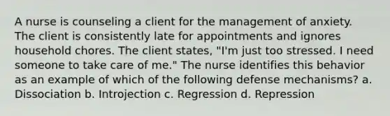 A nurse is counseling a client for the management of anxiety. The client is consistently late for appointments and ignores household chores. The client states, "I'm just too stressed. I need someone to take care of me." The nurse identifies this behavior as an example of which of the following defense mechanisms? a. Dissociation b. Introjection c. Regression d. Repression