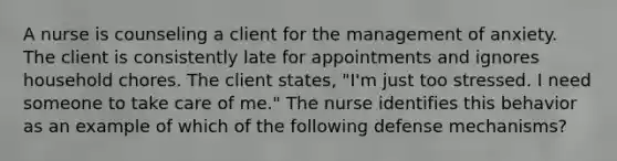 A nurse is counseling a client for the management of anxiety. The client is consistently late for appointments and ignores household chores. The client states, "I'm just too stressed. I need someone to take care of me." The nurse identifies this behavior as an example of which of the following defense mechanisms?