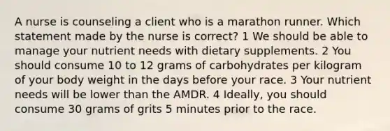 A nurse is counseling a client who is a marathon runner. Which statement made by the nurse is correct? 1 We should be able to manage your nutrient needs with dietary supplements. 2 You should consume 10 to 12 grams of carbohydrates per kilogram of your body weight in the days before your race. 3 Your nutrient needs will be lower than the AMDR. 4 Ideally, you should consume 30 grams of grits 5 minutes prior to the race.