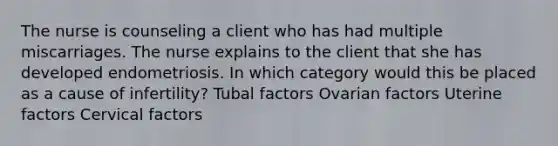 The nurse is counseling a client who has had multiple miscarriages. The nurse explains to the client that she has developed endometriosis. In which category would this be placed as a cause of infertility? Tubal factors Ovarian factors Uterine factors Cervical factors