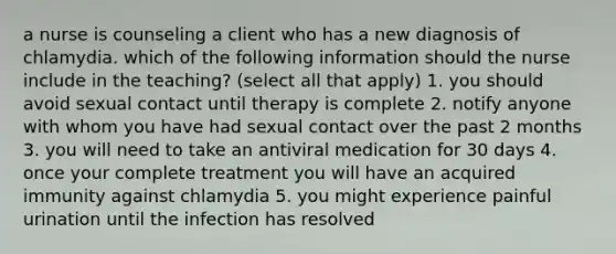 a nurse is counseling a client who has a new diagnosis of chlamydia. which of the following information should the nurse include in the teaching? (select all that apply) 1. you should avoid sexual contact until therapy is complete 2. notify anyone with whom you have had sexual contact over the past 2 months 3. you will need to take an antiviral medication for 30 days 4. once your complete treatment you will have an acquired immunity against chlamydia 5. you might experience painful urination until the infection has resolved