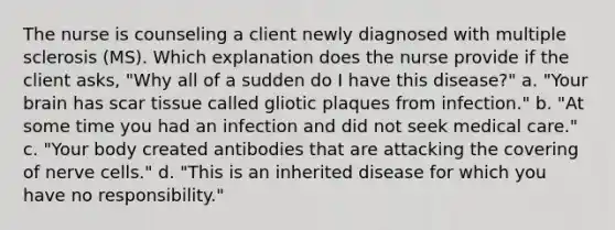 The nurse is counseling a client newly diagnosed with multiple sclerosis (MS). Which explanation does the nurse provide if the client asks, "Why all of a sudden do I have this disease?" a. "Your brain has scar tissue called gliotic plaques from infection." b. "At some time you had an infection and did not seek medical care." c. "Your body created antibodies that are attacking the covering of nerve cells." d. "This is an inherited disease for which you have no responsibility."