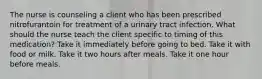 The nurse is counseling a client who has been prescribed nitrofurantoin for treatment of a urinary tract infection. What should the nurse teach the client specific to timing of this medication? Take it immediately before going to bed. Take it with food or milk. Take it two hours after meals. Take it one hour before meals.