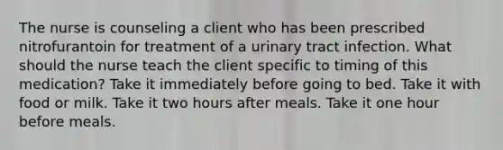 The nurse is counseling a client who has been prescribed nitrofurantoin for treatment of a urinary tract infection. What should the nurse teach the client specific to timing of this medication? Take it immediately before going to bed. Take it with food or milk. Take it two hours after meals. Take it one hour before meals.