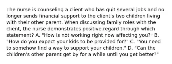 The nurse is counseling a client who has quit several jobs and no longer sends financial support to the client's two children living with their other parent. When discussing family roles with the client, the nurse demonstrates positive regard through which statement? A. "How is not working right now affecting you?" B. "How do you expect your kids to be provided for?" C. "You need to somehow find a way to support your children." D. "Can the children's other parent get by for a while until you get better?"