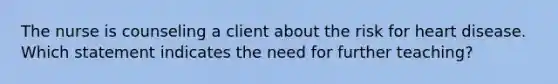 The nurse is counseling a client about the risk for heart disease. Which statement indicates the need for further teaching?