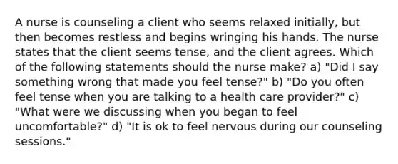 A nurse is counseling a client who seems relaxed initially, but then becomes restless and begins wringing his hands. The nurse states that the client seems tense, and the client agrees. Which of the following statements should the nurse make? a) "Did I say something wrong that made you feel tense?" b) "Do you often feel tense when you are talking to a health care provider?" c) "What were we discussing when you began to feel uncomfortable?" d) "It is ok to feel nervous during our counseling sessions."