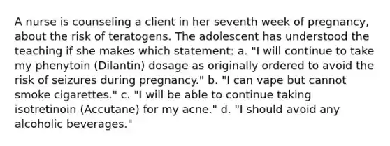 A nurse is counseling a client in her seventh week of pregnancy, about the risk of teratogens. The adolescent has understood the teaching if she makes which statement: a. "I will continue to take my phenytoin (Dilantin) dosage as originally ordered to avoid the risk of seizures during pregnancy." b. "I can vape but cannot smoke cigarettes." c. "I will be able to continue taking isotretinoin (Accutane) for my acne." d. "I should avoid any alcoholic beverages."