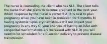 The nurse is counseling the client who has SLE. The client tells the nurse that she plans to become pregnant in the next year. Which response by the nurse is correct? A) it is best to plan pregnancy when you have been in remission for 6 months B) having systemic lupus erythematosus will not impact your pregnancy in any way C) your chances of having an infat with congenital malformations are increased with SLE D) you will need to be scheduled for a C-section delivery to prevent disease transmission