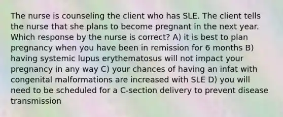 The nurse is counseling the client who has SLE. The client tells the nurse that she plans to become pregnant in the next year. Which response by the nurse is correct? A) it is best to plan pregnancy when you have been in remission for 6 months B) having systemic lupus erythematosus will not impact your pregnancy in any way C) your chances of having an infat with congenital malformations are increased with SLE D) you will need to be scheduled for a C-section delivery to prevent disease transmission