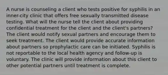 A nurse is counseling a client who tests positive for syphilis in an inner-city clinic that offers free sexually transmitted disease testing. What will the nurse tell the client about providing confidential treatment for the client and the client's partners? The client would notify sexual partners and encourage them to seek treatment. The client would provide accurate information about partners so prophylactic care can be initiated. Syphilis is not reportable to the local health agency and follow-up is voluntary. The clinic will provide information about this client to other potential partners until treatment is complete.