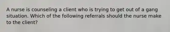 A nurse is counseling a client who is trying to get out of a gang situation. Which of the following referrals should the nurse make to the client?