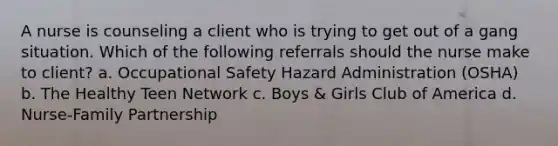 A nurse is counseling a client who is trying to get out of a gang situation. Which of the following referrals should the nurse make to client? a. Occupational Safety Hazard Administration (OSHA) b. The Healthy Teen Network c. Boys & Girls Club of America d. Nurse-Family Partnership