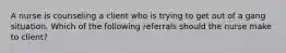 A nurse is counseling a client who is trying to get out of a gang situation. Which of the following referrals should the nurse make to client?