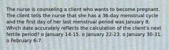 The nurse is counseling a client who wants to become pregnant. The client tells the nurse that she has a 36-day menstrual cycle and the first day of her last menstrual period was January 8. Which date accurately reflects the calculation of the client's next fertile period? o January 14-15. o January 22-23. o January 30-31. o February 6-7.