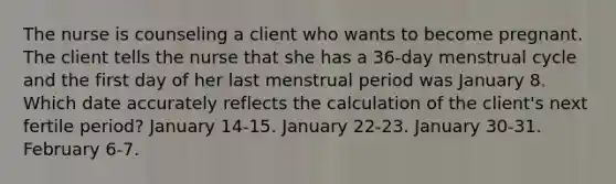 The nurse is counseling a client who wants to become pregnant. The client tells the nurse that she has a 36-day menstrual cycle and the first day of her last menstrual period was January 8. Which date accurately reflects the calculation of the client's next fertile period? January 14-15. January 22-23. January 30-31. February 6-7.