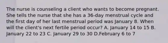 The nurse is counseling a client who wants to become pregnant. She tells the nurse that she has a 36-day menstrual cycle and the first day of her last menstrual period was January 8. When will the client's next fertile period occur? A. January 14 to 15 B. January 22 to 23 C. January 29 to 30 D.February 6 to 7