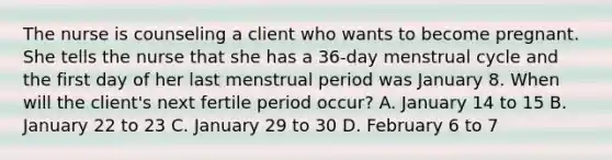 The nurse is counseling a client who wants to become pregnant. She tells the nurse that she has a 36-day menstrual cycle and the first day of her last menstrual period was January 8. When will the client's next fertile period occur? A. January 14 to 15 B. January 22 to 23 C. January 29 to 30 D. February 6 to 7