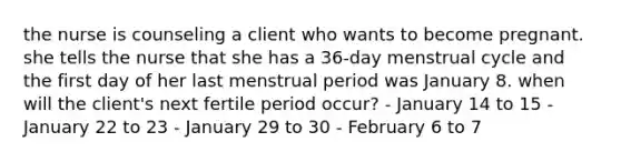 the nurse is counseling a client who wants to become pregnant. she tells the nurse that she has a 36-day menstrual cycle and the first day of her last menstrual period was January 8. when will the client's next fertile period occur? - January 14 to 15 - January 22 to 23 - January 29 to 30 - February 6 to 7