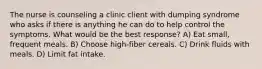 The nurse is counseling a clinic client with dumping syndrome who asks if there is anything he can do to help control the symptoms. What would be the best response? A) Eat small, frequent meals. B) Choose high-fiber cereals. C) Drink fluids with meals. D) Limit fat intake.