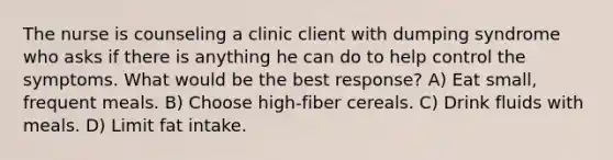 The nurse is counseling a clinic client with dumping syndrome who asks if there is anything he can do to help control the symptoms. What would be the best response? A) Eat small, frequent meals. B) Choose high-fiber cereals. C) Drink fluids with meals. D) Limit fat intake.