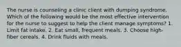 The nurse is counseling a clinic client with dumping syndrome. Which of the following would be the most effective intervention for the nurse to suggest to help the client manage symptoms? 1. Limit fat intake. 2. Eat small, frequent meals. 3. Choose high-fiber cereals. 4. Drink fluids with meals.