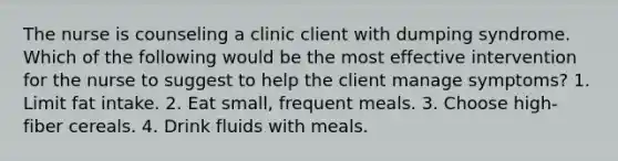 The nurse is counseling a clinic client with dumping syndrome. Which of the following would be the most effective intervention for the nurse to suggest to help the client manage symptoms? 1. Limit fat intake. 2. Eat small, frequent meals. 3. Choose high-fiber cereals. 4. Drink fluids with meals.