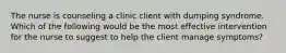 The nurse is counseling a clinic client with dumping syndrome. Which of the following would be the most effective intervention for the nurse to suggest to help the client manage symptoms?