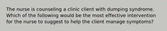 The nurse is counseling a clinic client with dumping syndrome. Which of the following would be the most effective intervention for the nurse to suggest to help the client manage symptoms?