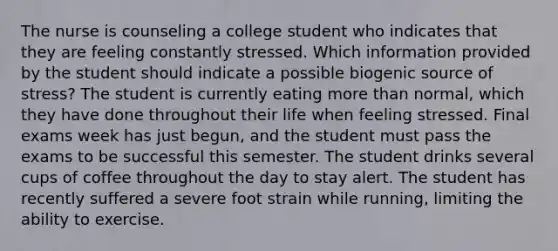 The nurse is counseling a college student who indicates that they are feeling constantly stressed. Which information provided by the student should indicate a possible biogenic source of stress? The student is currently eating more than normal, which they have done throughout their life when feeling stressed. Final exams week has just begun, and the student must pass the exams to be successful this semester. The student drinks several cups of coffee throughout the day to stay alert. The student has recently suffered a severe foot strain while running, limiting the ability to exercise.