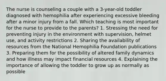 The nurse is counseling a couple with a 3-year-old toddler diagnosed with hemophilia after experiencing excessive bleeding after a minor injury from a fall. Which teaching is most important for the nurse to provide to the parents? 1. Stressing the need for preventing injury in the environment with supervision, helmet use, and activity restrictions 2. Sharing the availability of resources from the National Hemophilia Foundation publications 3. Preparing them for the possibility of altered family dynamics and how illness may impact financial resources 4. Explaining the importance of allowing the toddler to grow up as normally as possible