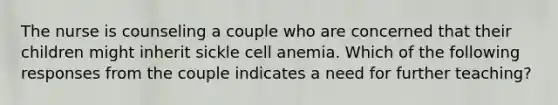 The nurse is counseling a couple who are concerned that their children might inherit sickle cell anemia. Which of the following responses from the couple indicates a need for further teaching?