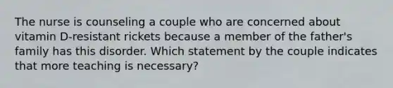 The nurse is counseling a couple who are concerned about vitamin D-resistant rickets because a member of the father's family has this disorder. Which statement by the couple indicates that more teaching is necessary?