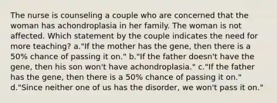 The nurse is counseling a couple who are concerned that the woman has achondroplasia in her family. The woman is not affected. Which statement by the couple indicates the need for more teaching? a."If the mother has the gene, then there is a 50% chance of passing it on." b."If the father doesn't have the gene, then his son won't have achondroplasia." c."If the father has the gene, then there is a 50% chance of passing it on." d."Since neither one of us has the disorder, we won't pass it on."