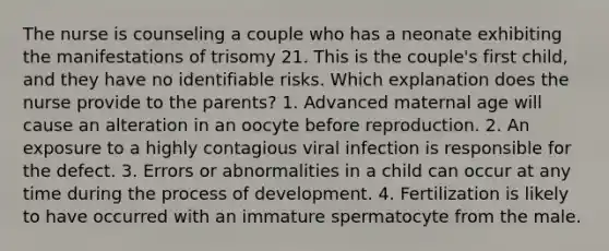 The nurse is counseling a couple who has a neonate exhibiting the manifestations of trisomy 21. This is the couple's first child, and they have no identifiable risks. Which explanation does the nurse provide to the parents? 1. Advanced maternal age will cause an alteration in an oocyte before reproduction. 2. An exposure to a highly contagious viral infection is responsible for the defect. 3. Errors or abnormalities in a child can occur at any time during the process of development. 4. Fertilization is likely to have occurred with an immature spermatocyte from the male.