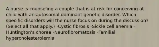 A nurse is counseling a couple that is at risk for conceiving at child with an autosomal dominant genetic disorder. Which specific disorders will the nurse focus on during the discussion? (Select all that apply.) -Cystic fibrosis -Sickle cell anemia -Huntington's chorea -Neurofibromatosis -Familial hypercholesterolemia