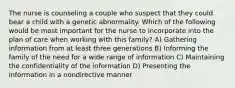 The nurse is counseling a couple who suspect that they could bear a child with a genetic abnormality. Which of the following would be most important for the nurse to incorporate into the plan of care when working with this family? A) Gathering information from at least three generations B) Informing the family of the need for a wide range of information C) Maintaining the confidentiality of the information D) Presenting the information in a nondirective manner