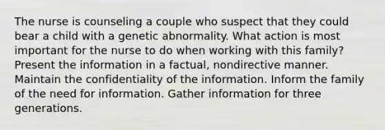 The nurse is counseling a couple who suspect that they could bear a child with a genetic abnormality. What action is most important for the nurse to do when working with this family? Present the information in a factual, nondirective manner. Maintain the confidentiality of the information. Inform the family of the need for information. Gather information for three generations.