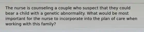 The nurse is counseling a couple who suspect that they could bear a child with a genetic abnormality. What would be most important for the nurse to incorporate into the plan of care when working with this family?