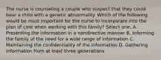 The nurse is counseling a couple who suspect that they could bear a child with a genetic abnormality. Which of the following would be most important for the nurse to incorporate into the plan of care when working with this family? Select one: A. Presenting the information in a nondirective manner B. Informing the family of the need for a wide range of information C. Maintaining the confidentiality of the information D. Gathering information from at least three generations