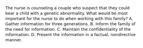 The nurse is counseling a couple who suspect that they could bear a child with a genetic abnormality. What would be most important for the nurse to do when working with this family? A. Gather information for three generations. B. Inform the family of the need for information. C. Maintain the confidentiality of the information. D. Present the information in a factual, nondirective manner.