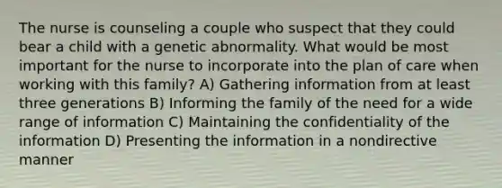 The nurse is counseling a couple who suspect that they could bear a child with a genetic abnormality. What would be most important for the nurse to incorporate into the plan of care when working with this family? A) Gathering information from at least three generations B) Informing the family of the need for a wide range of information C) Maintaining the confidentiality of the information D) Presenting the information in a nondirective manner