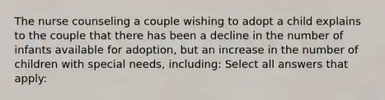 The nurse counseling a couple wishing to adopt a child explains to the couple that there has been a decline in the number of infants available for adoption, but an increase in the number of children with special needs, including: Select all answers that apply: