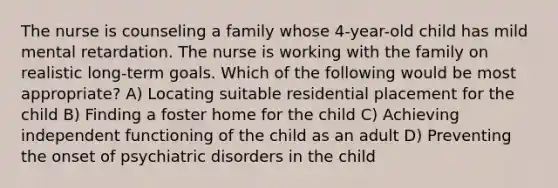 The nurse is counseling a family whose 4-year-old child has mild mental retardation. The nurse is working with the family on realistic long-term goals. Which of the following would be most appropriate? A) Locating suitable residential placement for the child B) Finding a foster home for the child C) Achieving independent functioning of the child as an adult D) Preventing the onset of psychiatric disorders in the child