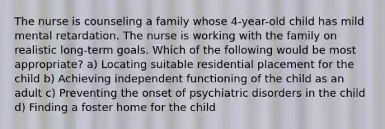 The nurse is counseling a family whose 4-year-old child has mild mental retardation. The nurse is working with the family on realistic long-term goals. Which of the following would be most appropriate? a) Locating suitable residential placement for the child b) Achieving independent functioning of the child as an adult c) Preventing the onset of psychiatric disorders in the child d) Finding a foster home for the child