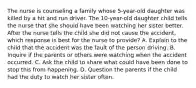 The nurse is counseling a family whose 5-year-old daughter was killed by a hit and run driver. The 10-year-old daughter child tells the nurse that she should have been watching her sister better. After the nurse tells the child she did not cause the accident, which response is best for the nurse to provide? A. Explain to the child that the accident was the fault of the person driving. B. Inquire if the parents or others were watching when the accident occurred. C. Ask the child to share what could have been done to stop this from happening. D. Question the parents if the child had the duty to watch her sister often.