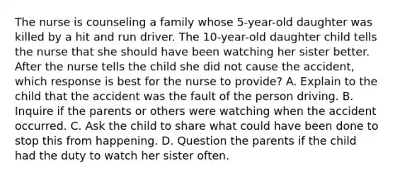 The nurse is counseling a family whose 5-year-old daughter was killed by a hit and run driver. The 10-year-old daughter child tells the nurse that she should have been watching her sister better. After the nurse tells the child she did not cause the accident, which response is best for the nurse to provide? A. Explain to the child that the accident was the fault of the person driving. B. Inquire if the parents or others were watching when the accident occurred. C. Ask the child to share what could have been done to stop this from happening. D. Question the parents if the child had the duty to watch her sister often.